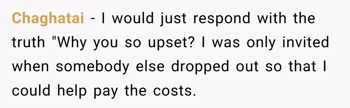 Chaghatai − I would just respond with the truth "Why you so upset? I was only invited when somebody else dropped out so that I could help pay the costs.