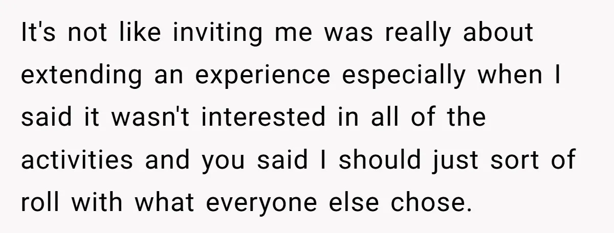 It's not like inviting me was really about extending an experience especially when I said it wasn't interested in all of the activities and you said I should just sort...