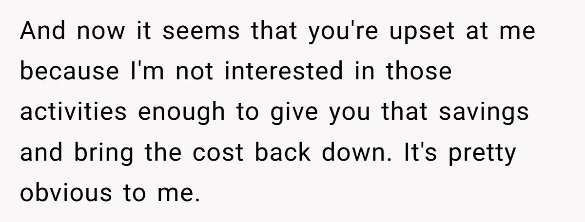 And now it seems that you're upset at me because I'm not interested in those activities enough to give you that savings and bring the cost back down. It's pretty...