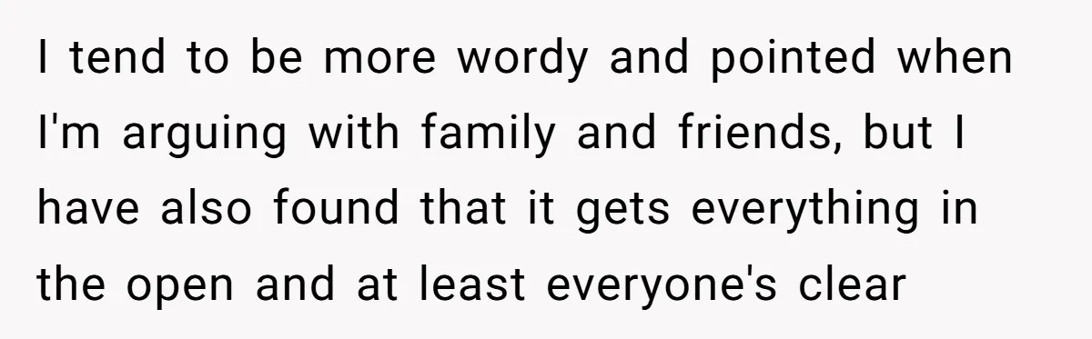 I tend to be more wordy and pointed when I'm arguing with family and friends, but I have also found that it gets everything in the open and at least...