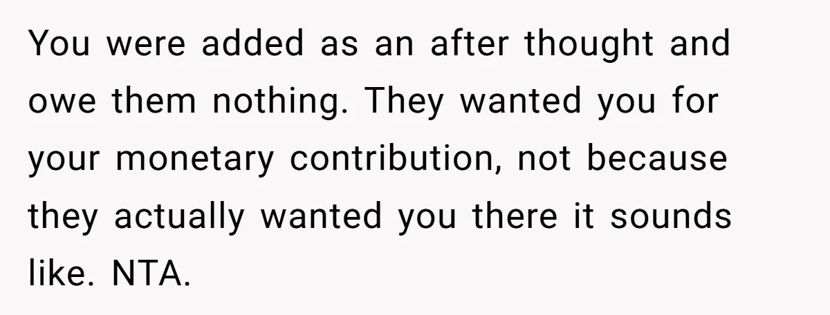 You were added as an after thought and owe them nothing. They wanted you for your monetary contribution, not because they actually wanted you there it sounds like. NTA.