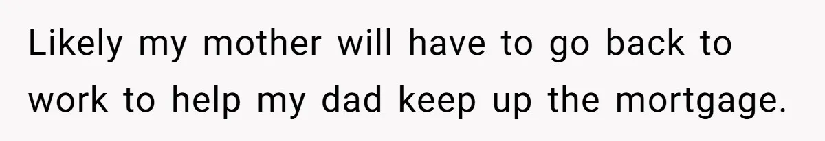 Likely my mother will have to go back to work to help my dad keep up the mortgage.