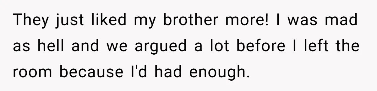 They just liked my brother more! I was mad as hell and we argued a lot before I left the room because I'd had enough.