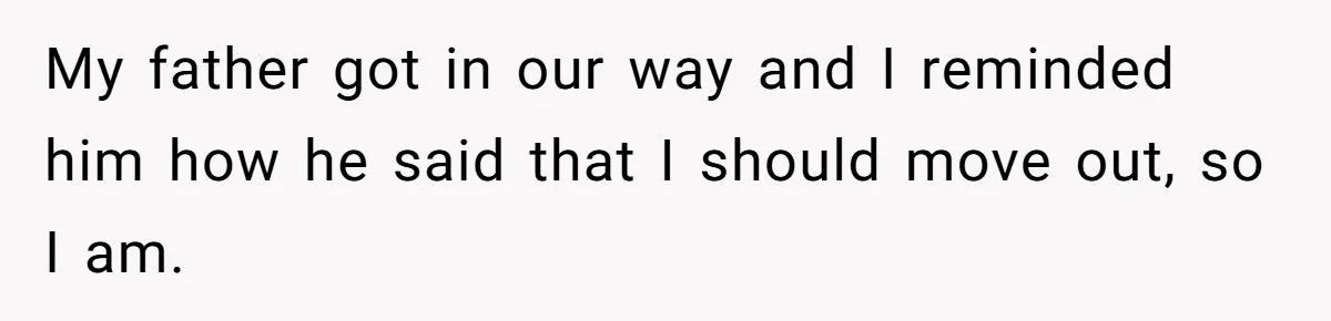 My father got in our way and I reminded him how he said that I should move out, so I am.
