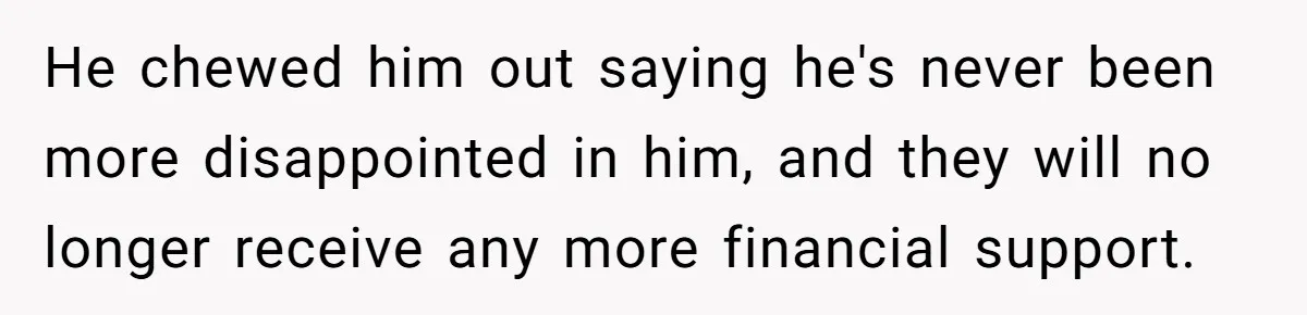 He chewed him out saying he's never been more disappointed in him, and they will no longer receive any more financial support.