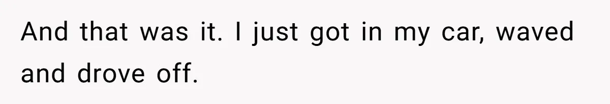And that was it. I just got in my car, waved and drove off.