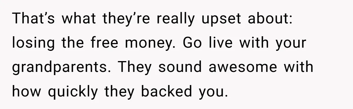 That’s what they’re really upset about: losing the free money. Go live with your grandparents. They sound awesome with how quickly they backed you.