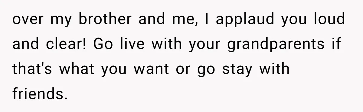 over my brother and me, I applaud you loud and clear! Go live with your grandparents if that's what you want or go stay with friends.