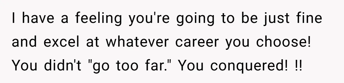 I have a feeling you're going to be just fine and excel at whatever career you choose! You didn't "go too far." You conquered! !!