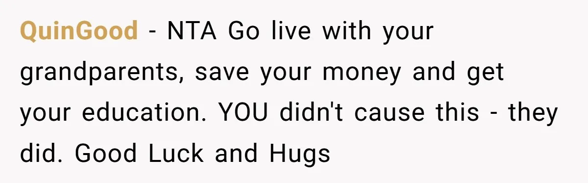 QuinGood − NTA Go live with your grandparents, save your money and get your education. YOU didn't cause this - they did. Good Luck and Hugs