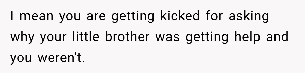 I mean you are getting kicked for asking why your little brother was getting help and you weren't.