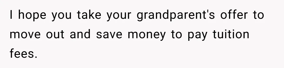 I hope you take your grandparent's offer to move out and save money to pay tuition fees.