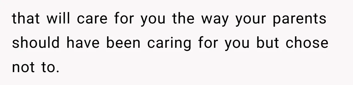 that will care for you the way your parents should have been caring for you but chose not to.
