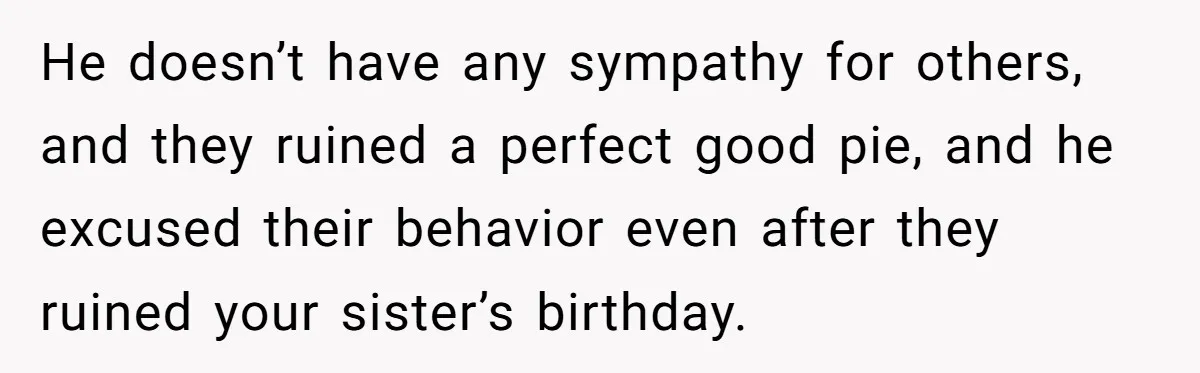 He doesn’t have any sympathy for others, and they ruined a perfect good pie, and he excused their behavior even after they ruined your sister’s birthday.