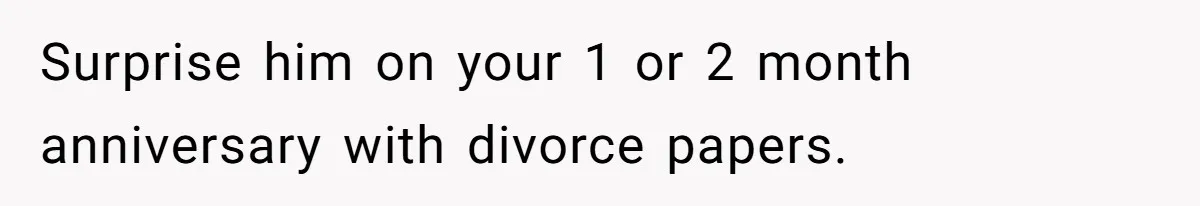 Surprise him on your 1 or 2 month anniversary with divorce papers.