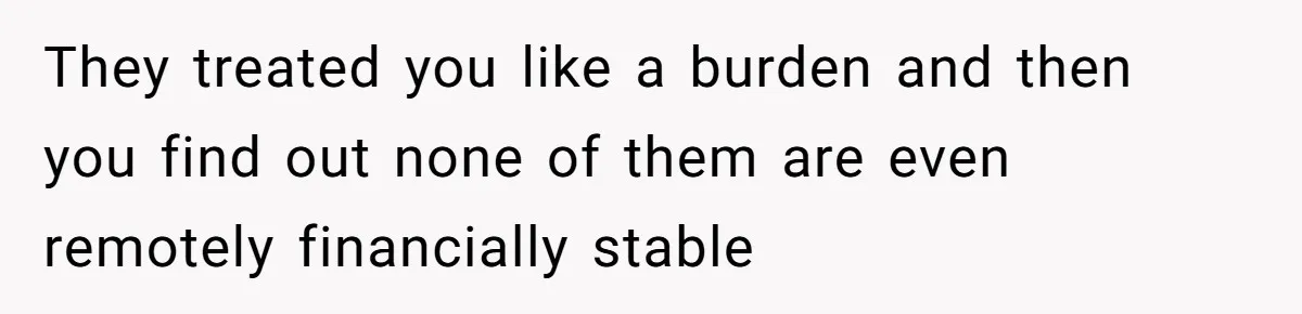 They treated you like a burden and then you find out none of them are even remotely financially stable