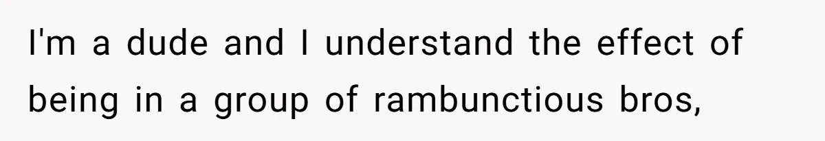 I'm a dude and I understand the effect of being in a group of rambunctious bros,