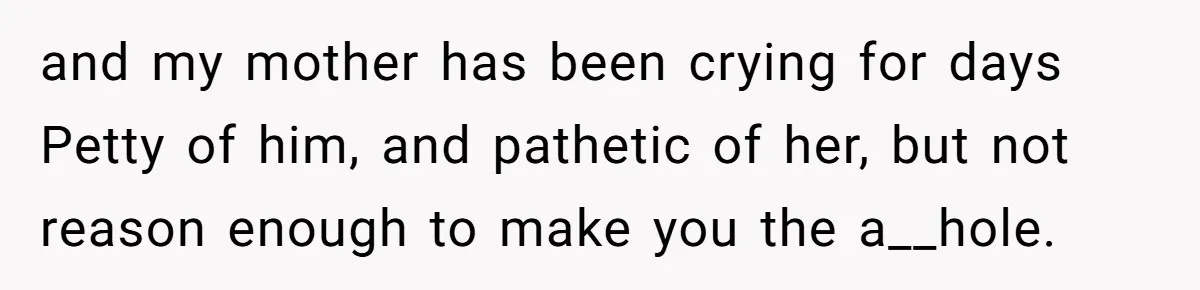 and my mother has been crying for days Petty of him, and pathetic of her, but not reason enough to make you the a__hole.