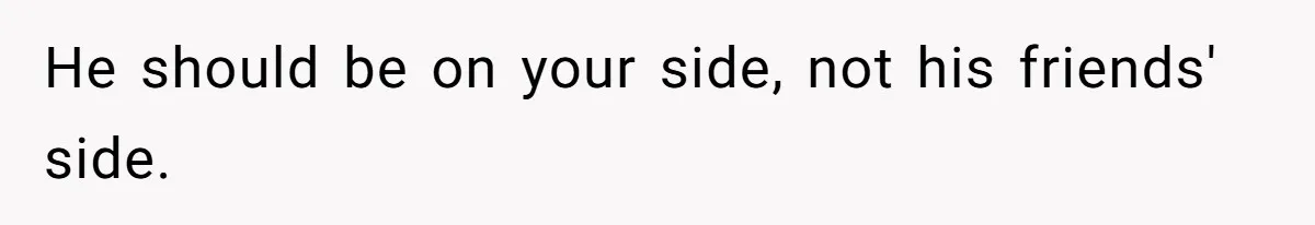 He should be on your side, not his friends' side.