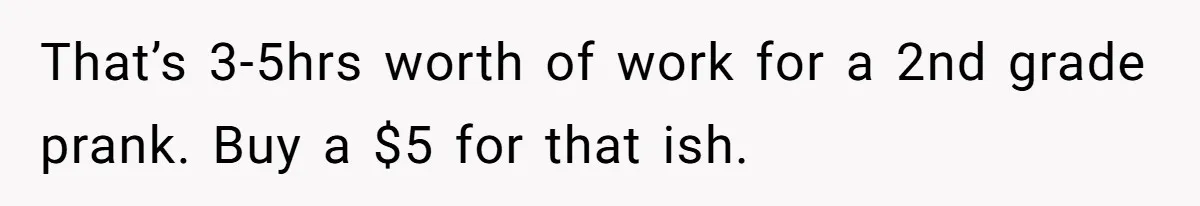 That’s 3-5hrs worth of work for a 2nd grade prank. Buy a $5 for that ish.