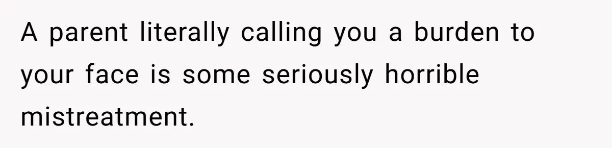 A parent literally calling you a burden to your face is some seriously horrible mistreatment.