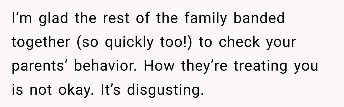 I’m glad the rest of the family banded together (so quickly too!) to check your parents’ behavior. How they’re treating you is not okay. It’s disgusting.