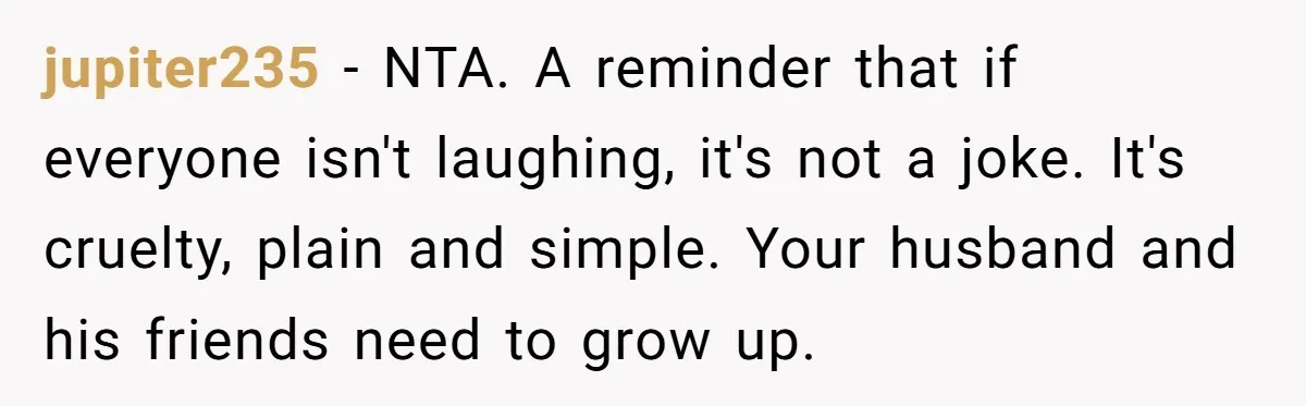 jupiter235 − NTA. A reminder that if everyone isn't laughing, it's not a joke. It's cruelty, plain and simple. Your husband and his friends need to grow up.