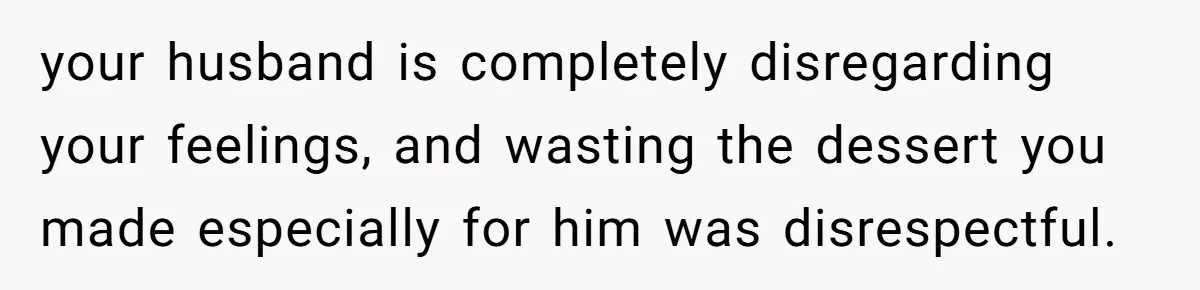 your husband is completely disregarding your feelings, and wasting the dessert you made especially for him was disrespectful.