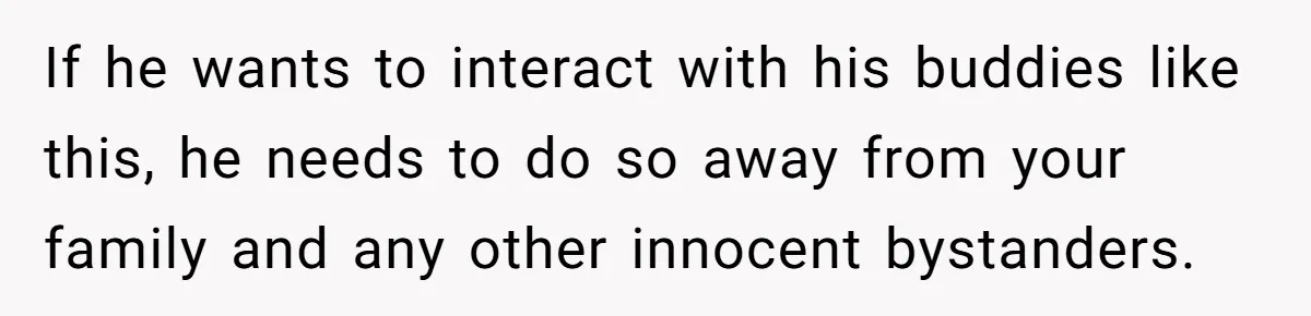 If he wants to interact with his buddies like this, he needs to do so away from your family and any other innocent bystanders.