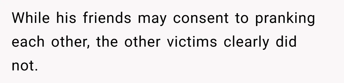 While his friends may consent to pranking each other, the other victims clearly did not.