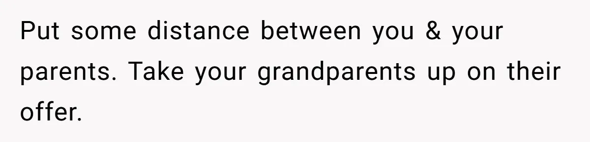 Put some distance between you & your parents. Take your grandparents up on their offer.