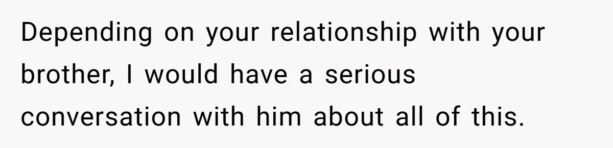 Depending on your relationship with your brother, I would have a serious conversation with him about all of this.