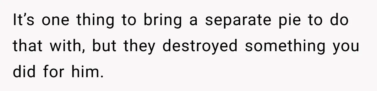 It’s one thing to bring a separate pie to do that with, but they destroyed something you did for him.