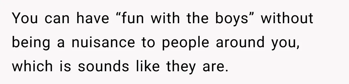 You can have “fun with the boys” without being a nuisance to people around you, which is sounds like they are.