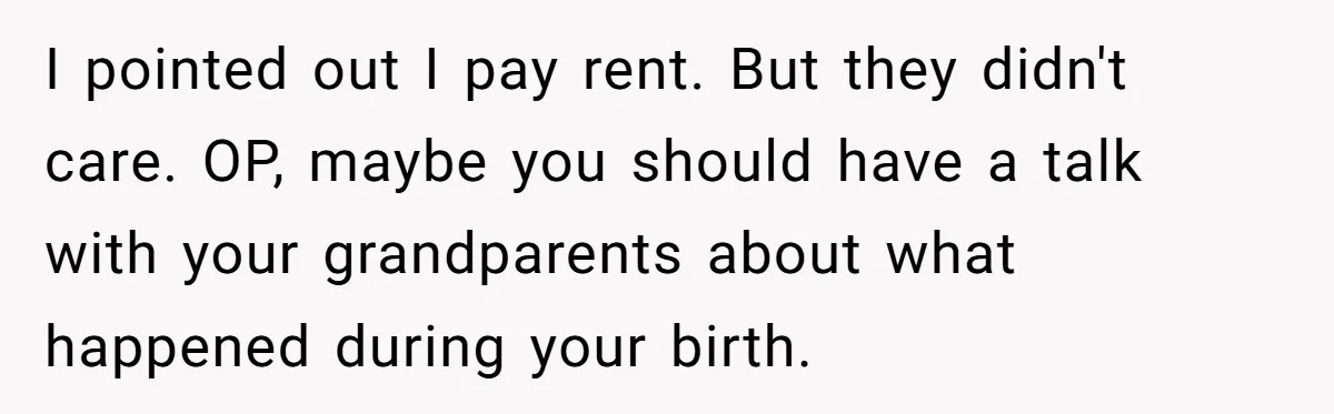 I pointed out I pay rent. But they didn't care. OP, maybe you should have a talk with your grandparents about what happened during your birth.