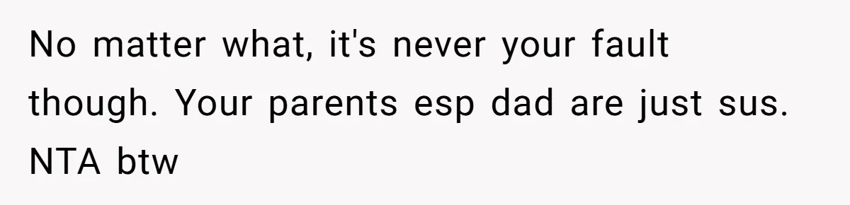 No matter what, it's never your fault though. Your parents esp dad are just sus. NTA btw