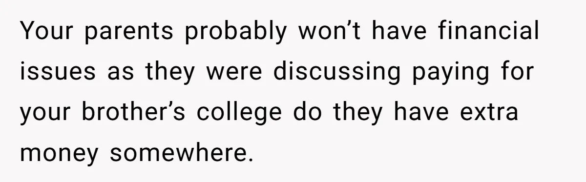 Your parents probably won’t have financial issues as they were discussing paying for your brother’s college do they have extra money somewhere.