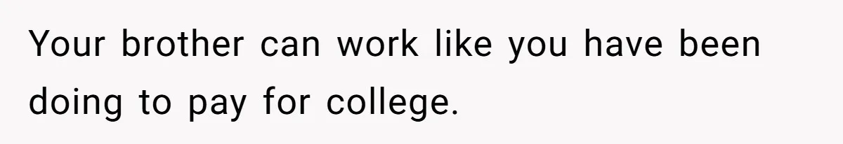 Your brother can work like you have been doing to pay for college.