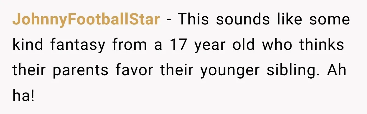 JohnnyFootballStar − This sounds like some kind fantasy from a 17 year old who thinks their parents favor their younger sibling. Ah ha!