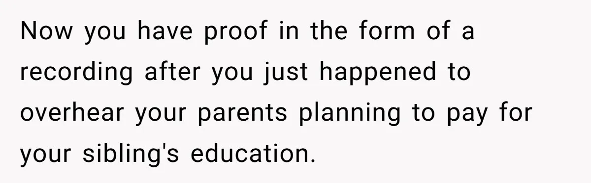 Now you have proof in the form of a recording after you just happened to overhear your parents planning to pay for your sibling's education.