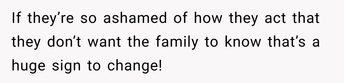 If they’re so ashamed of how they act that they don’t want the family to know that’s a huge sign to change!