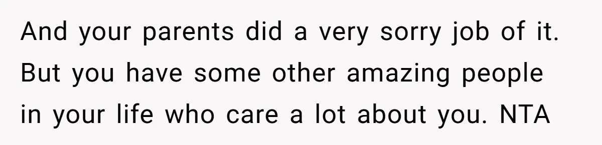 And your parents did a very sorry job of it. But you have some other amazing people in your life who care a lot about you. NTA