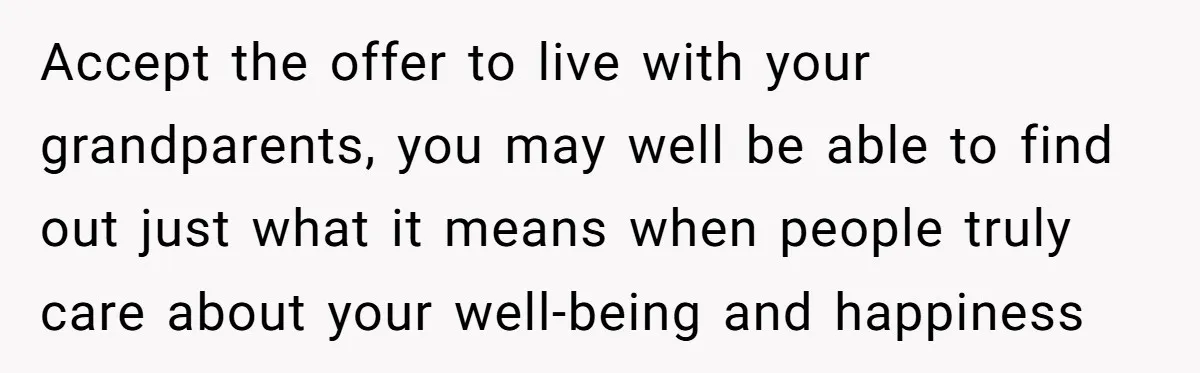 Accept the offer to live with your grandparents, you may well be able to find out just what it means when people truly care about your well-being and happiness