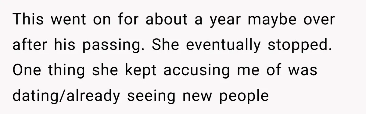 This went on for about a year maybe over after his passing. She eventually stopped. One thing she kept accusing me of was dating/already seeing new people
