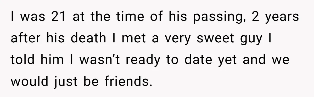 I was 21 at the time of his passing, 2 years after his death I met a very sweet guy I told him I wasn’t ready to date yet and...