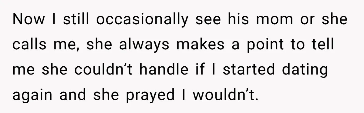 Now I still occasionally see his mom or she calls me, she always makes a point to tell me she couldn’t handle if I started dating again and she prayed...