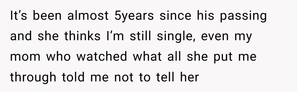 It’s been almost 5years since his passing and she thinks I’m still single, even my mom who watched what all she put me through told me not to tell her