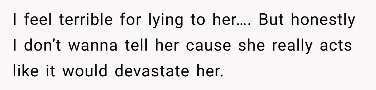 I feel terrible for lying to her…. But honestly I don’t wanna tell her cause she really acts like it would devastate her.