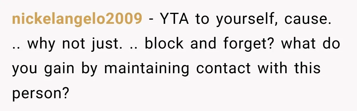 nickelangelo2009 − YTA to yourself, cause. .. why not just. .. block and forget? what do you gain by maintaining contact with this person?