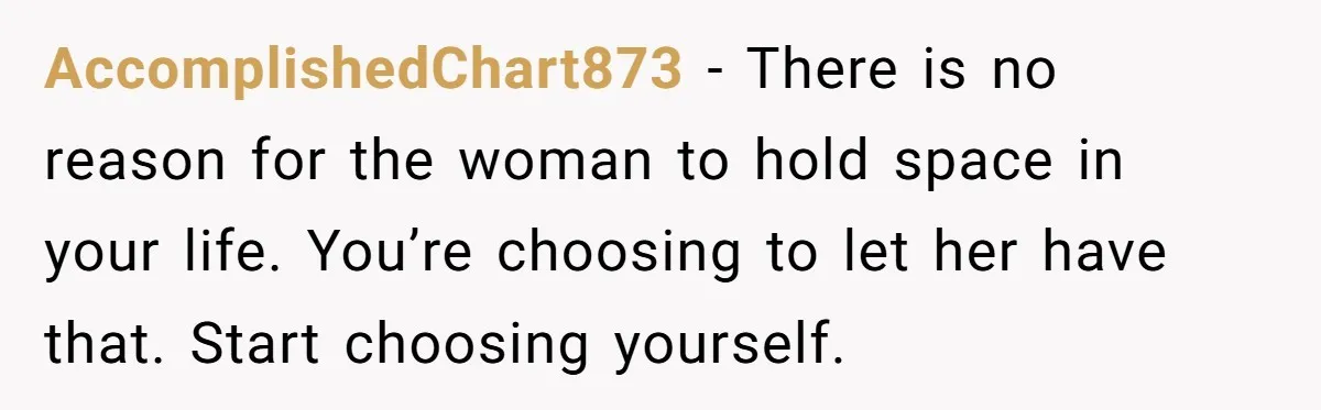 AccomplishedChart873 − There is no reason for the woman to hold space in your life. You’re choosing to let her have that. Start choosing yourself.